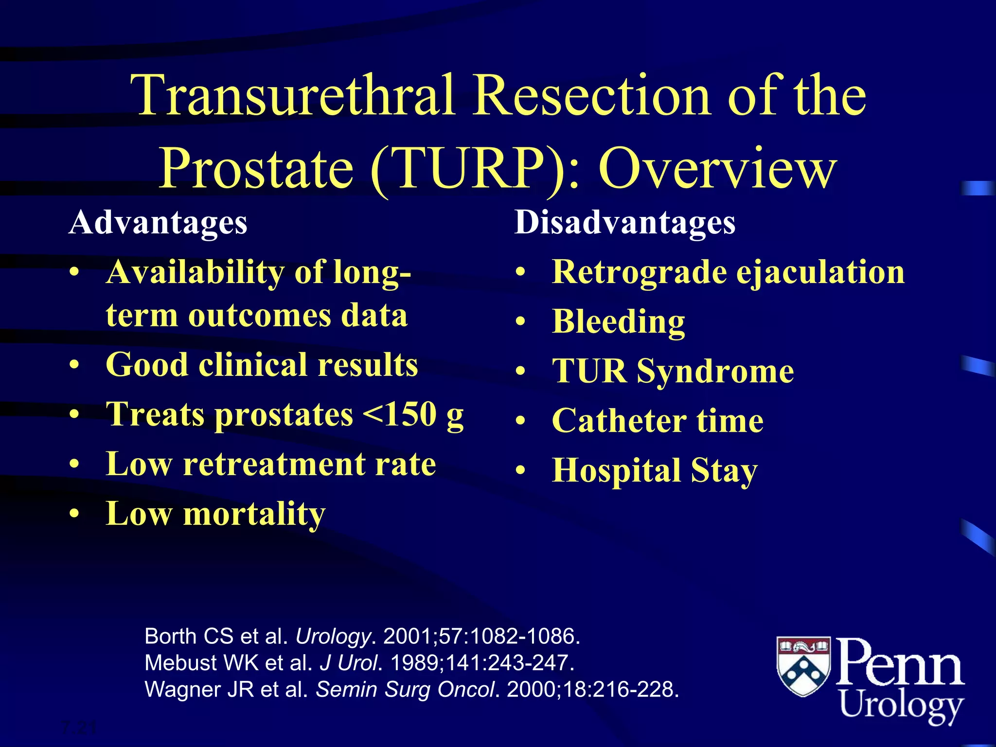 Transurethral Resection of the
Prostate (TURP): Overview
Advantages
• Availability of long-
term outcomes data
• Good clinical results
• Treats prostates <150 g
• Low retreatment rate
• Low mortality
Disadvantages
• Retrograde ejaculation
• Bleeding
• TUR Syndrome
• Catheter time
• Hospital Stay
Borth CS et al. Urology. 2001;57:1082-1086.
Mebust WK et al. J Urol. 1989;141:243-247.
Wagner JR et al. Semin Surg Oncol. 2000;18:216-228.
7.21
 