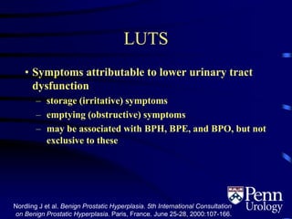 LUTS
• Symptoms attributable to lower urinary tract
dysfunction
– storage (irritative) symptoms
– emptying (obstructive) symptoms
– may be associated with BPH, BPE, and BPO, but not
exclusive to these
Nordling J et al. Benign Prostatic Hyperplasia. 5th International Consultation
on Benign Prostatic Hyperplasia. Paris, France. June 25-28, 2000:107-166.1.4
 