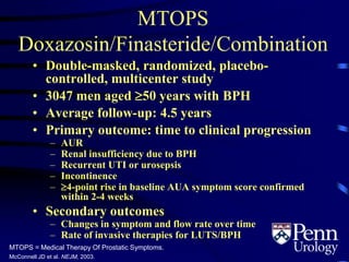 MTOPS
Doxazosin/Finasteride/Combination
MTOPS = Medical Therapy Of Prostatic Symptoms.
McConnell JD et al. NEJM, 2003.
• Double-masked, randomized, placebo-
controlled, multicenter study
• 3047 men aged 50 years with BPH
• Average follow-up: 4.5 years
• Primary outcome: time to clinical progression
– AUR
– Renal insufficiency due to BPH
– Recurrent UTI or urosepsis
– Incontinence
– 4-point rise in baseline AUA symptom score confirmed
within 2-4 weeks
• Secondary outcomes
– Changes in symptom and flow rate over time
– Rate of invasive therapies for LUTS/BPH
 