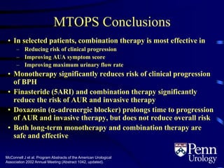 MTOPS Conclusions
• In selected patients, combination therapy is most effective in
– Reducing risk of clinical progression
– Improving AUA symptom score
– Improving maximum urinary flow rate
• Monotherapy significantly reduces risk of clinical progression
of BPH
• Finasteride (5ARI) and combination therapy significantly
reduce the risk of AUR and invasive therapy
• Doxazosin (-adrenergic blocker) prolongs time to progression
of AUR and invasive therapy, but does not reduce overall risk
• Both long-term monotherapy and combination therapy are
safe and effective
McConnell J et al. Program Abstracts of the American Urological
Association 2002 Annual Meeting (Abstract 1042, updated).
 