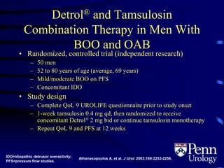 Detrol® and Tamsulosin
Combination Therapy in Men With
BOO and OAB
• Randomized, controlled trial (independent research)
– 50 men
– 52 to 80 years of age (average, 69 years)
– Mild/moderate BOO on PFS
– Concomitant IDO
• Study design
– Complete QoL 9 UROLIFE questionnaire prior to study onset
– 1-week tamsulosin 0.4 mg qd, then randomized to receive
concomitant Detrol® 2 mg bid or continue tamsulosin monotherapy
– Repeat QoL 9 and PFS at 12 weeks
IDO=idiopathic detrusor overactivity;
PFS=pressure flow studies.
Athanasopoulos A, et al. J Urol. 2003;169:2253-2256.
 