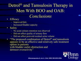 Detrol® and Tamsulosin Therapy in
Men With BOO and OAB:
Conclusions
• Efficacy
– Improved QoL
– Increased bladder capacity
• Safety
– No acute urinary retention was observed
– Did not affect quality of urinary flow
– Did not affect postvoid residual urine volume
• “The proposed combination of Detrol® and tamsulosin
appears to be an effective and relatively safe treatment
option in patients
with bladder outlet obstruction and
detrusor overactivity”
Athanasopoulos A, et al. J Urol. 2003;169:2253-2256.
 