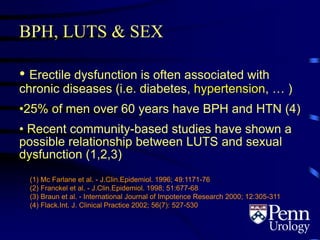 BPH, LUTS & SEX
• Erectile dysfunction is often associated with
chronic diseases (i.e. diabetes, hypertension, … )
•25% of men over 60 years have BPH and HTN (4)
• Recent community-based studies have shown a
possible relationship between LUTS and sexual
dysfunction (1,2,3)
(1) Mc Farlane et al. - J.Clin.Epidemiol. 1996; 49:1171-76
(2) Franckel et al. - J.Clin.Epidemiol. 1998; 51:677-68
(3) Braun et al. - International Journal of Impotence Research 2000; 12:305-311
(4) Flack.Int. J. Clinical Practice 2002; 56(7): 527-530
 