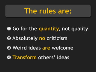 The rules are:
➊ Go for the quantity, not quality
➋ Absolutely no criticism
➌ Weird ideas are welcome
➍ Transform others’ ideas
 