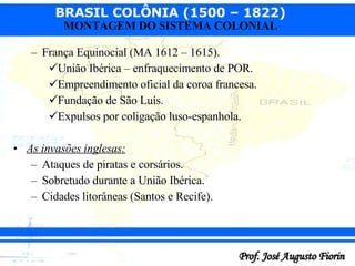 França Equinocial (MA 1612 – 1615). União Ibérica – enfraquecimento de POR. Empreendimento oficial da coroa francesa. Fundação de São Luís. Expulsos por coligação luso-espanhola. As invasões inglesas: Ataques de piratas e corsários. Sobretudo durante a União Ibérica. Cidades litorâneas (Santos e Recife). 