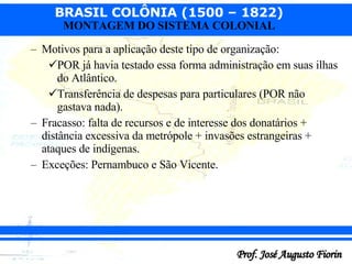 Motivos para a aplicação deste tipo de organização: POR já havia testado essa forma administração em suas ilhas do Atlântico. Transferência de despesas para particulares (POR não gastava nada).  Fracasso: falta de recursos e de interesse dos donatários + distância excessiva da metrópole + invasões estrangeiras + ataques de indígenas. Exceções: Pernambuco e São Vicente. 