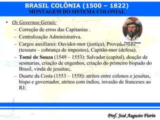 Os Governos Gerais: Correção de erros das Capitanias . Centralização Administrativa. Cargos auxiliares: Ouvidor-mor (justiça), Provedor-mor (tesouro – cobrança de impostos), Capitão-mor (defesa). Tomé de Souza  (1549 – 1553): Salvador (capital), doação de sesmarias, criação de engenhos, criação do primeiro bispado do Brasil, vinda de jesuítas;. Duarte da Costa (1553 – 1558): atritos entre colonos e jesuítas, bispo e governador, atritos com índios, invasão de franceses ao RJ;   