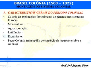 CARACTERÍSTICAS GERAIS DO PERÍODO COLONIAL Colônia de exploração (fornecimento de gêneros inexistentes na Europa). Monocultura. Agroexportação. Latifúndio. Escravismo . Pacto Colonial (monopólio de comércio da metrópole sobre a colônia). 