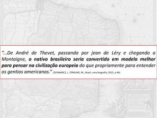 “...De André de Thevet, passando por jean de Léry e chegando a
Montaigne, o nativo brasileiro seria convertido em modelo melhor
para pensar na civilização europeia do que propriamente para entender
os gentios americanos.” (SCHWARCZ, L. STARLING, M., Brasil: uma biografia, 2015, p.44)
 
