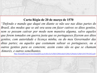 Carta Régia de 20 de março de 1570
“Defendo e mando que daqui em diante se não use nas ditas partes do
Brasil, dos modos que se até ora usou em fazer cativos os ditos gentios,
nem se possam cativar por modo nem maneira alguma, salvo aqueles
que forem tomados em guerra justa que os portugueses fizerem aos ditos
gentios, com autoridade e licença minha, ou do meu Governador das
ditas partes; ou aqueles que costumam saltear os portugueses, ou a
outros gentios para os comerem; assim como são os que se chamam
Aimorés, e outros semelhantes.
(http://lemad.fflch.usp.br/sites/lemad.fflch.usp.br/files/Lei%20de%20liberdade%20dos%20indios%20de%201570%20(2).pdf )
 