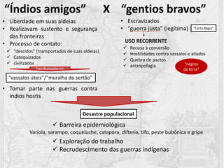 “Índios amigos” X “gentios bravos”
• Liberdade em suas aldeias
• Realizavam sustento e segurança
das fronteiras
• Processo de contato:
• Tomar parte nas guerras contra
índios hostis
 “descidos” (transportados de suas aldeias)
 Catequizados
 civilizados
Transformados em
“vassalos úteis”/”muralha do sertão”
• Escravizados
• “guerra justa” (legítima)
 Recusa à conversão
 Hostilidades contra vassalos e aliados
 Quebra de pactos
 antropofagia
USO RECORRENTE
Desastre populacional
 Barreira epidemiológica
 Exploração do trabalho
 Recrudescimento das guerras indígenas
Varíola, sarampo, coqueluche, catapora, difteria, tifo, peste bubônica e gripe
“Carta Régia”
“negros
da terra”
 