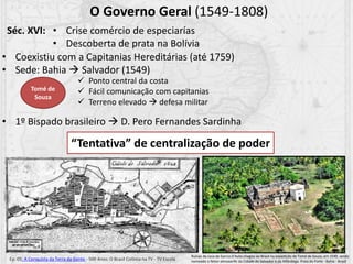 O Governo Geral (1549-1808)
• Coexistiu com a Capitanias Hereditárias (até 1759)
• Sede: Bahia  Salvador (1549)
• 1º Bispado brasileiro  D. Pero Fernandes Sardinha
 Ponto central da costa
 Fácil comunicação com capitanias
 Terreno elevado  defesa militar
Séc. XVI: • Crise comércio de especiarías
• Descoberta de prata na Bolívia
“Tentativa” de centralização de poder
Ep. 05: A Conquista da Terra da Gente - 500 Anos: O Brasil Colônia na TV - TV Escola
Tomé de
Souza
Ruínas da casa de Garcia D'Avila chegou ao Brasil na expedição de Tomé de Souza, em 1549, sendo
nomeado o feitor-almoxarife da Cidade do Salvador e da Alfândega. Praia do Forte - Bahia - Brasil
 