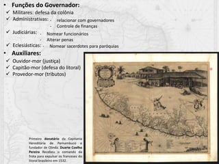 • Funções do Governador:
• Auxiliares:
 Militares: defesa da colônia
 Administrativas:
 Judiciárias:
 Eclesiásticas:
- relacionar com governadores
- Controle de finanças
- Nomear funcionários
- Alterar penas
- Nomear sacerdotes para paróquias
 Ouvidor-mor (justiça)
 Capitão-mor (defesa do litoral)
 Provedor-mor (tributos)
Primeiro donatário da Capitania
Hereditária de Pernambuco e
fundador de Olinda. Duarte Coelho
Pereira Recebeu o comando da
frota para expulsar os franceses do
litoral brasileiro em 1532.
 