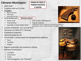 Câmaras Municipais:
• Adm local
• Surgidas com as 1ªs vilas
• Funções:
• Controladas por
 Abastecimento
 Tributação
 Execução das leis
“homens-bons”
 Poder local
 Proprietários
 Oposição à Governador-Geral
 Sem títulos nobiliárquicos
 Vida de nobreza
• 2 juízes ordinários ou 1 juíz de fora
• Somente em Vilas (1ª S. Vicente)
• Estabelecia impostos
• Administração da vila
• Construção / conservação de equipamentos públicos
• Regular profissões do comércio e ofícios
• Nomear funcionários
 Ruas
 Estradas
 praças
 Escrivães
 Carcereiros
 Juízes
 Desembargadores das “Relações”
ERAM DE FATO O
PODER POLÍTICO
E SOCIAL
 proibidos de serem vereadores “os mecânicos, operários,
degredados, judeus e todos os peões” (Lei Régia – 1705)
 