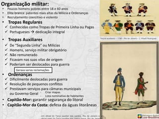 • Tropas Regulares
• Tropas Auxiliares
• Ordenanças
 Conhecidas como Tropas de Primeira Linha ou Pagas
 Portugueses  dedicação integral
 De “Segunda Linha” ou Milícias
 Homens, serviço militar obrigatório
 Não remunerado
 Ficavam nas suas vilas de origem
 Poderiam ser deslocados para guerra
Gerava varias reclamações
 Dificilmente deslocadas para guerra
 Resolução de pequenos conflitos
 Prestavam serviços para câmaras municipais
ou Governo Geral - Criar mapas
- Lista nominativa de habitantes
Organização militar:
• Poucos homens pobres entre 18 e 60 anos
• Elite branca: patentes mais altas da Milícia e Ordenanças
• Recrutamento coercitivo e violento
Um oficial do Terço auxiliar dos pardos, Rio de Janeiro e um
• Capitão-Mor: garantir segurança do litoral
• Capitão-Mor da Costa: defesa da águas litorâneas
Terços auxiliares – 1786 – Rio de Janeiro – J. Wasth Rodrigues
 
