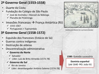 2º Governo Geral (1553-1558)
• Duarte da Costa
• Fundação do Colégio de São Paulo
• Invasões francesas  França Antártica (RJ)
 José de Anchieta + Manoel da Nóbrega
 Planalto de Piratininga
 1555-1567
 Portugueses + Tupinambás
3º Governo Geral (1558-1572)
• Expulsão dos franceses (Estácio de Sá)
• Guerras contra indígenas
• Destruição de aldeias
• Descentralização administrativa
 Governo do Norte
 Governo do Sul
 Salvador
 Líder: Luís de Brito Almeida (1573-78)
 Rio de Janeiro
 Líder: desenbargador Antônio Salema (1574-78)
1580: Questão sucessória
Domínio espanhol
(até 1640 D. João IV)
Antônio de Oliveira foi o primeiro ouvidor
 