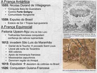 1555: Nicolas Durand de Villegagnon
1559: Expulso do Brasil
• Conquista Baía de Guanabara
• Contrói Forte Goligny
• Comunidade Hungeonte
• Estácio de Sá + Tropas tupi-guaranis
A França Antártica
A França Equinocial
Feitoria Upaon-Açu (ilha de São Luis)
1612: invadem São Luis do Maranhão
1615: Expulsos  desistem de colônias no Brasil
• Daniel de la Touche  povoado Saint Louis
• Litoral até norte do Tocantins
• 500 colonos
• Apoio da monarquia francesa
• Missionários capuchinos
• Dominam região do Amapá
• Traficantes franceses conquistam
confiança de nativos tupinambás
1526: Conquistam Guiana-Francesa
São Luís do Maranhão em mapa de 1629 por Albernaz I
Ilustração do ataque português de março de 1560 ao
Forte Coligny. In: THEVET, André. "La Cosmographie
Universelle"
 