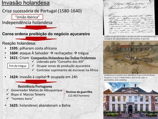• 1595: pilharam costa africana
• 1604: ataque À Salvador  rechaçados  trégua
• 1621: Criam
• 1624: invasão à capital ocupada em 24h
• 1625: holandeses abandonam a Bahia
Invasão holandesa
Crise sucessória de Portugal (1580-1640)
Independência holandesa
“União Ibérica”
Coroa ordena proibição do negócio açucareiro
Reação holandesa:
Companhia Holandesa das Índias Ocidentais
Fim da trégua
 Liderado pelo “Conselho dos XIX”
 Ocupar zonas de produção açucareira
 Controlar suprimento de escravos na África
Resistência Portuguesa
 Governador Matias de Albuquerque
 Bispo d. Marcos Teixeira
 “homens bons”
Técnicas de guerrilha
(12.463 homens)
CABEÇALHO DA CARTA DE REI FILIPE III INFORMANDO O
ATAQUE DE HOLANDESES EM OLINDA E RECIFE
INDÍGENAS SAINDO DAS MISSÕES PARA ENCONTRAR
NASSAU E SUA COMPANHIA. DETALHE ARA A
BANDEIRA HOLANDESA
 