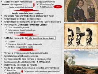 • 1630: invadem Pernambuco conquistam Olinda
Reação espanhola junto com Igreja
João Maurício de Nassau-Siegen
 65 embarcações
 7.280 homens
• Inquisição redobrar trabalhos e castigar com rigor
• Organização de tropas de resistência
• Organização de campanha de guerrilha (“gerra brasílica”)
• Personagem: Domingos Fernandes Calabar
 Tido como vilão/traidor
 Migrou para forças holandesas
 Preso e executado
• 1637-44: nomeação de
 32 anos
 Encontra destruição e pop. Apavorada
 Ordem: reorganizar a região
• Vender a crédito os engenhos abandonados
• Reestabeleceu tráfico de escravos
• Forneceu crédito para compra e equipamentos
• Saneou crise de abastecimento  MANDIOCA
• Determinou liberdade de religião
• Vinda de artistas, naturalistas e letrados à Pernambuco
CAOS
 Franz Post
 Albert Eckhout
Motivo: 121 engenhos
Maior proximidade de Luanda
“as práticas exóticas dessa gente canibal”
Documentário Calabar - Prêmio DOC TV III - 2006
 
