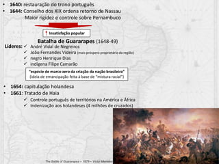• 1640: restauração do trono português
• 1644: Conselho dos XIX ordena retorno de Nassau
Maior rigidez e controle sobre Pernambuco
 André Vidal de Negreiros
 João Fernandes Videira (mais próspero proprietário da região)
 negro Henrique Dias
 indígena Filipe Camarão
Batalha de Guararapes (1648-49)
Insatisfação popular
Líderes:
“espécie de marco zero da criação da nação brasileira”
(ideia de emancipação feita à base de “mistura racial”)
• 1654: capitulação holandesa
• 1661: Tratado de Haia
 Controle português de territórios na América e África
 Indenização aos holandeses (4 milhões de cruzados)
The Battle of Guararapes – 1879 – Victor Meireles
 