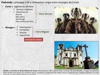 • Curas = vigários ou párocos
• Monges =
Padroado : propagar a fé e remunerar cargo eram encargos da Coroa
 Serviços religiosos
 Deveriam ser
Brancos
Não judeus
Não herege
Não sr deficiente fisico
 Franciscanos
 Carmelitas
 Jesuítas
 capuchinos
Clero Secular
Clero Regular
fundação de cidades
Basílica e Convento de Nossa Senhora do Carmo. Construída em 1687 e possui traços barrocos. No altar dourado, a imagem da padroeira
Nossa Senhora do Carmo, em tamanho natural, se destaca. O altar principal abriga valiosas coroas de ouro e pedras preciosas. Foi nesse
 