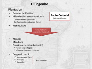 O Engenho
Plantation
• Grandes latifúndios
• Mão-de-obra escrava africana
• monocultura
Conhecimento agricultura
Conhecimento metalurgia (ferro)
Pacto Colonial
(Mercantilismo)
Gerou toda uma
economia relacionada
• Algodão
• Mandioca
• Pecuária extensiva (boi solto)
• Drogas do sertão
 Couro (exportação)
 Charque (consumo interno)
 Castanha do Pará
 Guaraná
 Baunilha
Sem impostos
 