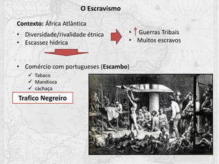 • Guerras Tribais
• Muitos escravos
O Escravismo
• Diversidade/rivalidade étnica
• Escassez hídrica
• Comércio com portugueses (Escambo)
Contexto: África Atlântica
 Tabaco
 Mandioca
 cachaça
Trafico Negreiro
 