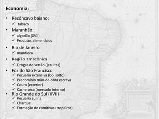 Economia:
• Recôncavo baiano:
• Maranhão:
• Rio de Janeiro
• Região amazônica:
• Foz do São Francisco
• Rio Grande do Sul (XVII)
 algodão (XVII)
 Produtos alimentícios
 tabaco
 mandioca
 Drogas do sertão (jesuítas)
 Pecuária extensiva (boi solto)
 Predomínio mão-de-obra escrava
 Couro (exterior)
 Carne seca (mercado interno)
 Pecuária sulina
 Charque
 Formação de comitivas (tropeiros)
 