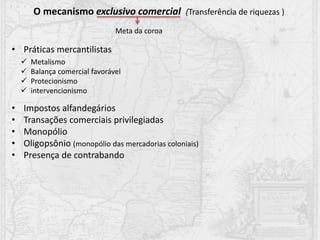 • Práticas mercantilistas
• Impostos alfandegários
• Transações comerciais privilegiadas
• Monopólio
• Oligopsônio (monopólio das mercadorias coloniais)
• Presença de contrabando
O mecanismo exclusivo comercial (Transferência de riquezas )
Meta da coroa
 Metalismo
 Balança comercial favorável
 Protecionismo
 intervencionismo
 