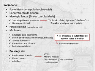 Sociedade:
• Forte Hierarquia (polarização social)
• Concentração de riqueza
• Ideologia feudal (Maior complexidade)
• Patriarcalismo (presente até hoje)
• Mulheres
• Presença de:
 Educação para casamento
 Serem obedientes ao homem (submissão)
 Tarefas domésticas
 Casamento aos 20 anos
 Maioria analfabeta
A lei amparava a autoridade do
homem sobre a mulher
Base no matrimônio
 Subcategorias entre nobres Titulo não oficial; ligado ao “não fazer” (p.15)
 Hierarquia clerical
 Profissionais liberais
 Comerciantes
 artesãos
Trabalho = indigno, inapropriado
- Livres
- Maioria mestiça
- Discriminados (“não confiáveis”)
- cristãos-novos
 