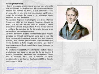 Jean-Baptiste Debret
Debret preocupou-se em mostrar em sua obra uma visão
que ultrapassa a do Brasil exótico. Ele retratou também os
hábitos dos homens no Brasil, o que demonstra a sua
preocupação em criar uma obra histórica, que registrasse as
cenas do cotidiano da cidade e as atividades diárias
exercidas por seus habitantes.
As aquarelas do pintor deram origem, após o seu retorno à
França, em 1831, ao livro Viagem Pitoresca e História do
Brasil, que em três volumes uniu as imagens a textos
explicativos também de sua autoria. A obra aborda também
o cotidiano da sociedade do Rio de Janeiro durante a sua
permanência na colônia portuguesa.
Os textos descritivos da obra, acompanhados pelas imagens
pintadas por Debret, contribuíram para que a obra não
fosse considerada importante apenas pelo seu conteúdo
artístico, mas também pelo histórico. Esta documentação
revela também a forte relação emocional que Debret
desenvolveu com o Brasil, adquirida ao longo dos anos em
que viveu aqui.
Na tela Calçadores (1824), Debret mostra o trabalho destes
profissionais para calçarem as ruas do Rio de Janeiro. O
aspecto “civilizatório” da colônia com a chegada da família
real é abordado nesta tela e também se revela
em Quitandeiras de Diversas Qualidades (1826) e Caçador
de Escravos (c. 1825).
http://www.dasartes.com/site/index.php?option=com_content&view=article&id=102&Itemid=24
6&limitstart=2
 
