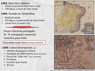 1493: Bula Inter Caetera
1494: Tratado de Tordesilhas
Pouco interesse português
Br.  entreposto comercial
Caminho para Índia
1500: Cabral (Entrepostos p.2)
 Membro de pequena nobreza
 Tripulação de 1000 homens (Vasco da Gama)
 Técnica do “volta mar” (usar correntes)
 Fortalezas
 Escambo (pau-brasil)
 30 anos
Necessidade ocupar terras (ameaça corsários)
André Thevet, 1575. Library of Congress. Rare Book and Special Collections Division
• Mediação Igreja
• 370 léguas a oeste de ilha de Cabo Verde
• à leste=Port./à oeste= Esp.
• Divide novas terras entre Port. e Esp.
• 100 léguas a oeste de Cabo Verde
Mapa do Brasil Joan Blaeu 1596-1673. Fonte Harvard Library
 