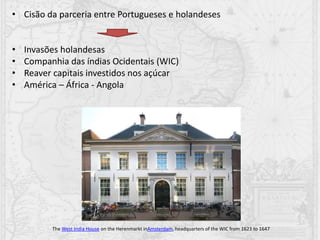 • Cisão da parceria entre Portugueses e holandeses
• Invasões holandesas
• Companhia das índias Ocidentais (WIC)
• Reaver capitais investidos nos açúcar
• América – África - Angola
The West India House on the Herenmarkt inAmsterdam, headquarters of the WIC from 1623 to 1647
 