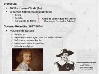 2ª invasão:
• 1630 – tomam Olinda (Pe)
• Expansão holandesa pelo nordeste
 Ceará
 Paraíba
 Rio Grande do Norte
Apoio de colonos luso-brasileiros
(Domingos Fernandes Calabar)
Governo Holandês (1637-1644)
• Maurício de Nassau
 Relativa paz
 Reativa economia açucareira (concede créditos)
 Reforma urbana em Recife
 Incentivo às artes (Frans Prost)
 Liberdade religiosa
DOMINGOS FERNANDES CALABAR
(35 anos)
Senhor de Engenho
* Porto Calvo, AL (1600)
+ Porto Calvo, AL (1635)
 
