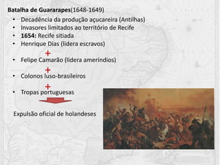 Batalha de Guararapes(1648-1649)
• Decadência da produção açucareira (Antilhas)
• Invasores limitados ao território de Recife
• 1654: Recife sitiada
• Henrique Dias (lidera escravos)
• Felipe Camarão (lidera ameríndios)
• Colonos luso-brasileiros
• Tropas portuguesas
+
+
+
Expulsão oficial de holandeses
 