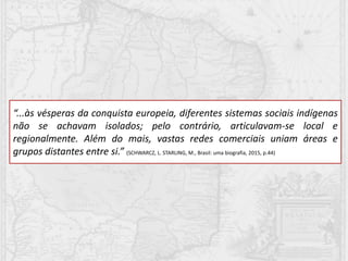 “...às vésperas da conquista europeia, diferentes sistemas sociais indígenas
não se achavam isolados; pelo contrário, articulavam-se local e
regionalmente. Além do mais, vastas redes comerciais uniam áreas e
grupos distantes entre si.” (SCHWARCZ, L. STARLING, M., Brasil: uma biografia, 2015, p.44)
 