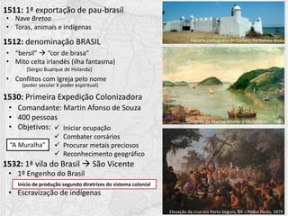 1511: 1ª exportação de pau-brasil
1512: denominação BRASIL
• Nave Bretoa
• Toras, animais e indígenas
• “bersil”  “cor de brasa”
• Mito celta irlandês (ilha fantasma)
• Conflitos com Igreja pelo nome
(poder secular X poder espiritual)
[Sérgio Buarque de Holanda]
1530: Primeira Expedição Colonizadora
• Comandante: Martin Afonso de Souza
• 400 pessoas
• Objetivos:  Iniciar ocupação
 Combater corsários
 Procurar metais preciosos
 Reconhecimento geográfico
Feitoria portuguesa de Cacheu, na Guinea-Bisáu
“Chegada de Martim Afonso à São Vicente” - 1881
Elevação da cruz em Porto Seguro, BA – Pedro Peres, 1879
1532: 1ª vila do Brasil  São Vicente
“A Muralha”
• 1º Engenho do Brasil
• Escravização de indígenas
Início de produção segundo diretrizes do sistema colonial
 