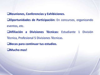 Reuniones, Conferencias y Exhibiciones.
Oportunidades de Participación: En concursos, organizando
eventos, etc.
Afiliación a Divisiones Técnicas: Estudiante 1 División
Técnica, Profesional 5 Divisiones Técnicas.
Becas para continuar tus estudios.
Mucho mas!
 