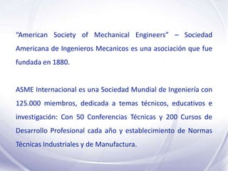 “American Society of Mechanical Engineers” – Sociedad
Americana de Ingenieros Mecanicos es una asociación que fue
fundada en 1880.


ASME Internacional es una Sociedad Mundial de Ingeniería con
125.000 miembros, dedicada a temas técnicos, educativos e
investigación: Con 50 Conferencias Técnicas y 200 Cursos de
Desarrollo Profesional cada año y establecimiento de Normas
Técnicas Industriales y de Manufactura.
 