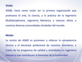 Visión
ASME, tiene como visión ser la primera organización que
promueva el arte, la ciencia, y la práctica de la Ingeniería
Multidisciplinaria, Ingeniería Mecánica y ciencias afines a
nuestras diversas comunidades alrededor del mundo.


Misión
La misión de ASME es promover y reforzar la competencia
técnica y el bienestar profesional de nuestros miembros, a
través de los programas de calidad y actividades en ingeniería
mecánica que contribuyan al bienestar de la humanidad.
 