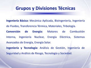 Grupos y Divisiones Técnicas

Ingeniería Básica: Mecánica Aplicada, Bioingeniería, Ingeniería
de Fluidos, Transferencia Térmica, Materiales, Tribología.
Conversión     de       Energía:    Motores     de     Combustión
Interna,   Ingeniería    Nuclear,   Energía   Eléctrica,   Sistemas
Avanzados de Energía, Energía Solar.
Ingeniería y Tecnología: Análisis de Gestión, Ingeniería de
Seguridad y Análisis de Riesgo, Tecnología y Sociedad.
 