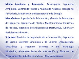 Medio Ambiente y Transporte: Aeroespacio, Ingeniería
Ambiental, Control de Ruidos y Análisis de Acústica, Transporte
Ferroviario, Materiales y de Recuperación de Energía.
Manufactura: Ingeniería de Fabricación, Manejo de Materiales
de Ingeniería, Ingeniería de Planta y Mantenimiento, Industrias
de Proceso, Ingeniería de Evaluación No Destructiva, Tuberías y
Recipientes a Presión.
Sistemas: Servicios de Ingeniería de la Información, Ingeniería
de Diseño, Sistemas Dinámicos y de Control, Empaquetado
Electrónico   y   Fotónico,   Sistemas    y    de   Tecnología
Hidráulica, Almacenamiento de Información y Sistemas de
Procesamiento, Sub-División Micro – Electromecánica.
 