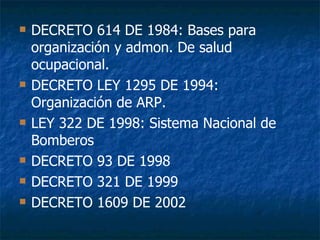 DECRETO 614 DE 1984: Bases para organización y admon. De salud ocupacional. DECRETO LEY 1295 DE 1994: Organización de ARP. LEY 322 DE 1998: Sistema Nacional de Bomberos DECRETO 93 DE 1998 DECRETO 321 DE 1999 DECRETO 1609 DE 2002  