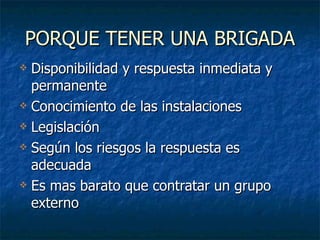 PORQUE TENER UNA BRIGADA Disponibilidad y respuesta inmediata y permanente  Conocimiento de las instalaciones Legislación Según los riesgos la respuesta es adecuada Es mas barato que contratar un grupo externo 