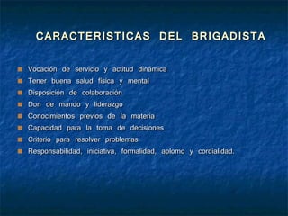 CARACTERISTICAS DEL BRIGADISTA Vocación de servicio y actitud dinámica Tener buena salud física y mental Disposición de colaboración Don de mando y liderazgo Conocimientos previos de la materia Capacidad para la toma de decisiones Criterio para resolver problemas Responsabilidad, iniciativa, formalidad, aplomo y cordialidad. 