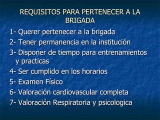 REQUISITOS PARA PERTENECER A LA BRIGADA 1- Querer pertenecer a la brigada 2- Tener permanencia en la institución 3- Disponer de tiempo para entrenamientos y practicas 4- Ser cumplido en los horarios 5- Examen Físico 6- Valoración cardiovascular completa 7- Valoración Respiratoria y psicologica 