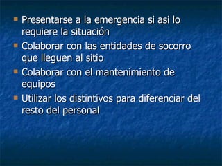 Presentarse a la emergencia si asi lo requiere la situación Colaborar con las entidades de socorro que lleguen al sitio Colaborar con el mantenimiento de equipos Utilizar los distintivos para diferenciar del resto del personal 