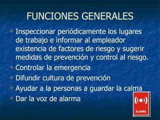 FUNCIONES GENERALES Inspeccionar periódicamente los lugares de trabajo e informar al empleador existencia de factores de riesgo y sugerir medidas de prevención y control al riesgo. Controlar la emergencia Difundir cultura de prevención Ayudar a la personas a guardar la calma Dar la voz de alarma 