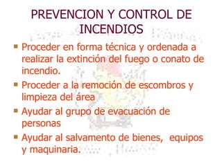 PREVENCION Y CONTROL DE INCENDIOS Proceder en forma técnica y ordenada a realizar la extinción del fuego o conato de incendio. Proceder a la remoción de escombros y limpieza del área Ayudar al grupo de evacuación de personas Ayudar al salvamento de bienes,  equipos y maquinaria. 