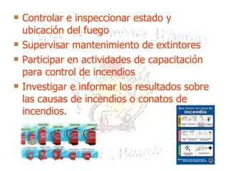 Controlar e inspeccionar estado y ubicación del fuego Supervisar mantenimiento de extintores Participar en actividades de capacitación para control de incendios Investigar e informar los resultados sobre las causas de incendios o conatos de incendios.  